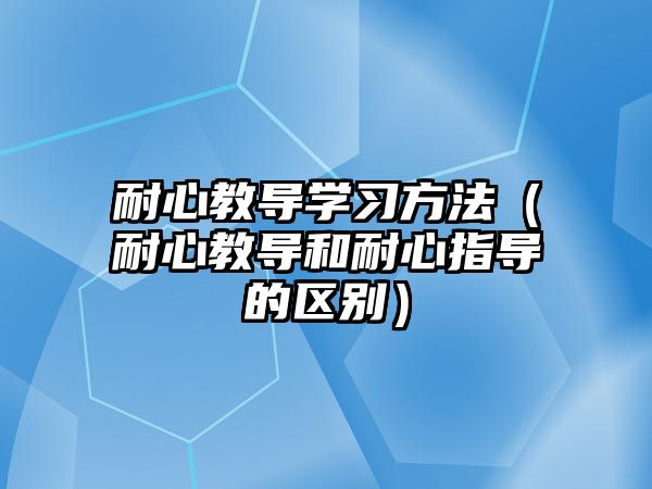 耐心教導學習方法（耐心教導和耐心指導的區(qū)別）