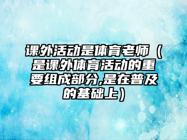 課外活動是體育老師（是課外體育活動的重要組成部分,是在普及的基礎(chǔ)上）