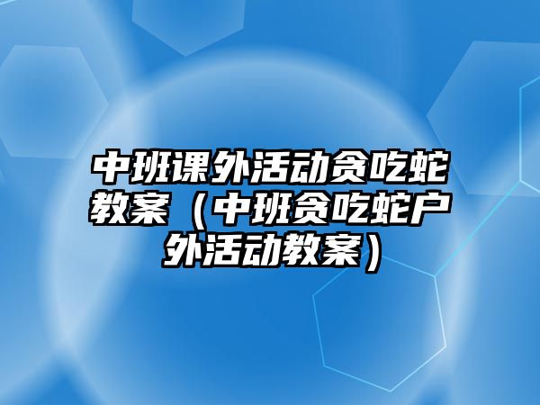 中班課外活動貪吃蛇教案（中班貪吃蛇戶外活動教案）