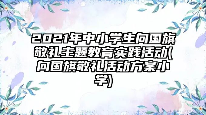 2021年中小學(xué)生向國旗敬禮主題教育實(shí)踐活動(dòng)(向國旗敬禮活動(dòng)方案小學(xué))