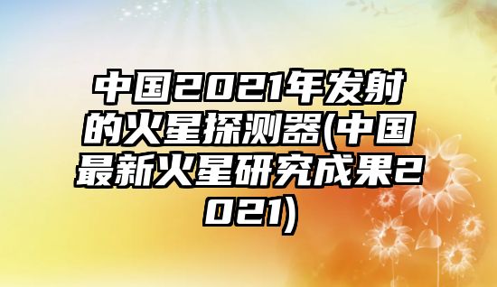 中國(guó)2021年發(fā)射的火星探測(cè)器(中國(guó)最新火星研究成果2021)