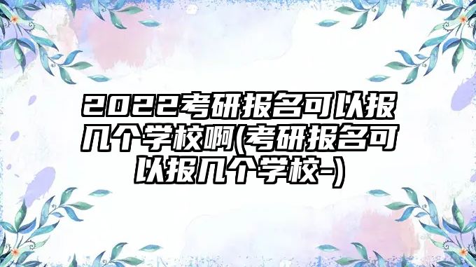 2022考研報名可以報幾個學校啊(考研報名可以報幾個學校-)