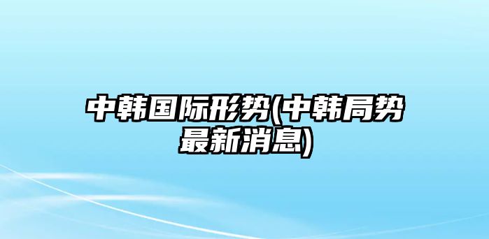 中韓國際形勢(中韓局勢最新消息)