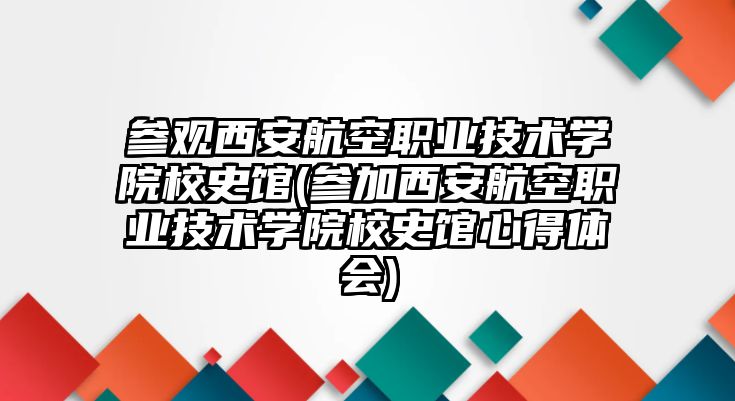 參觀西安航空職業(yè)技術(shù)學(xué)院校史館(參加西安航空職業(yè)技術(shù)學(xué)院校史館心得體會(huì))