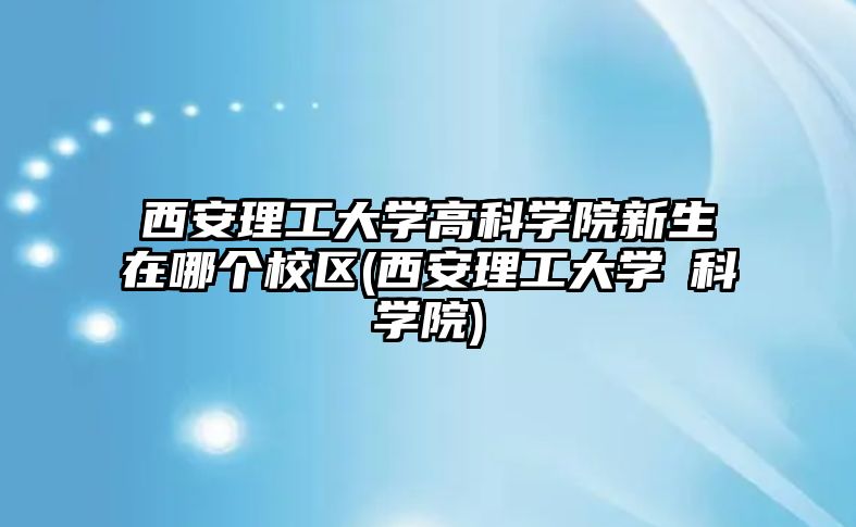 西安理工大學高科學院新生在哪個校區(qū)(西安理工大學髙科學院)