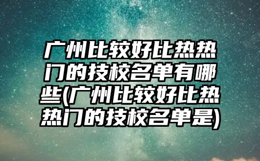 廣州比較好比熱熱門的技校名單有哪些(廣州比較好比熱熱門的技校名單是)