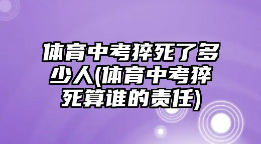 體育中考猝死了多少人(體育中考猝死算誰的責任)