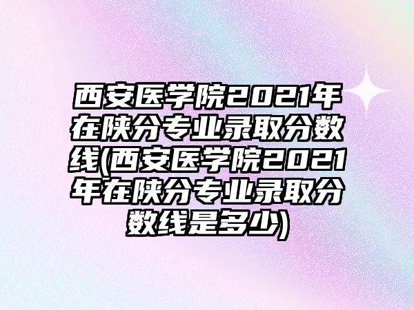 西安醫(yī)學(xué)院2021年在陜分專業(yè)錄取分?jǐn)?shù)線(西安醫(yī)學(xué)院2021年在陜分專業(yè)錄取分?jǐn)?shù)線是多少)