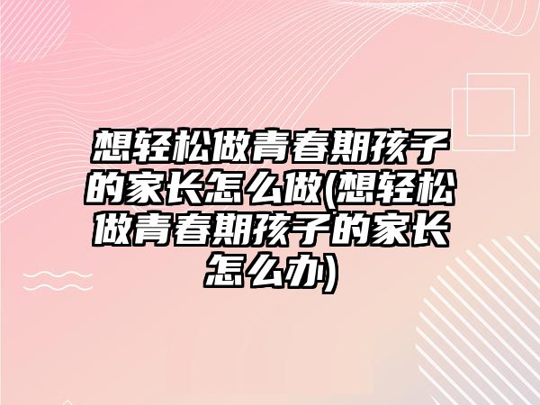 想輕松做青春期孩子的家長(zhǎng)怎么做(想輕松做青春期孩子的家長(zhǎng)怎么辦)