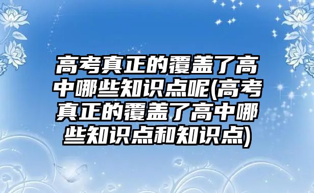 高考真正的覆蓋了高中哪些知識點呢(高考真正的覆蓋了高中哪些知識點和知識點)