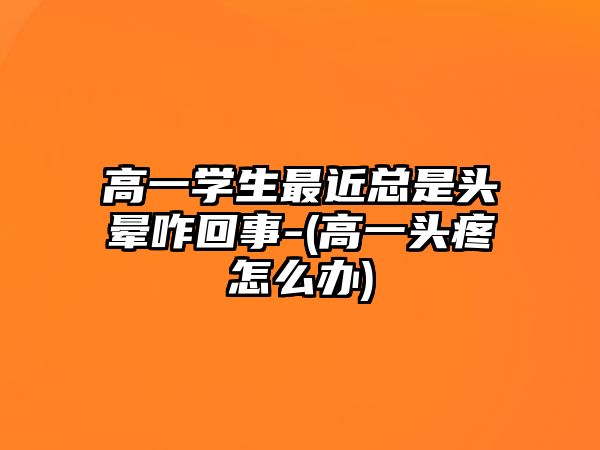 高一學生最近總是頭暈咋回事-(高一頭疼怎么辦)