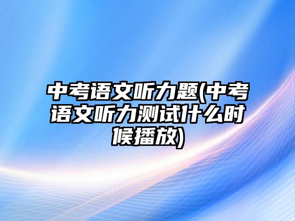 中考語文聽力題(中考語文聽力測試什么時(shí)候播放)