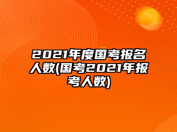 2021年度國考報名人數(shù)(國考2021年報考人數(shù))