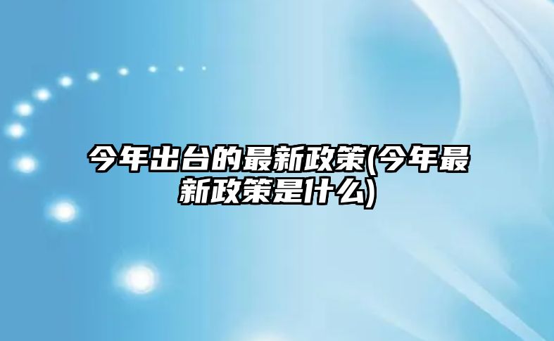 今年出臺的最新政策(今年最新政策是什么)