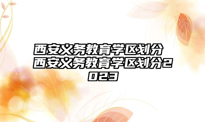 西安義務教育學區(qū)劃分 西安義務教育學區(qū)劃分2023