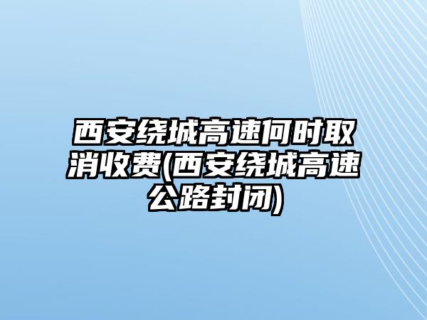 西安繞城高速何時取消收費(西安繞城高速公路封閉)