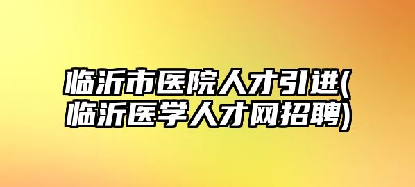 臨沂市醫(yī)院人才引進(jìn)(臨沂醫(yī)學(xué)人才網(wǎng)招聘)