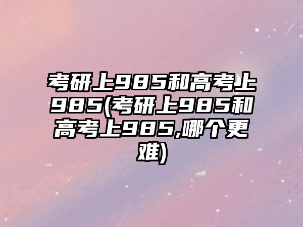 考研上985和高考上985(考研上985和高考上985,哪個更難)