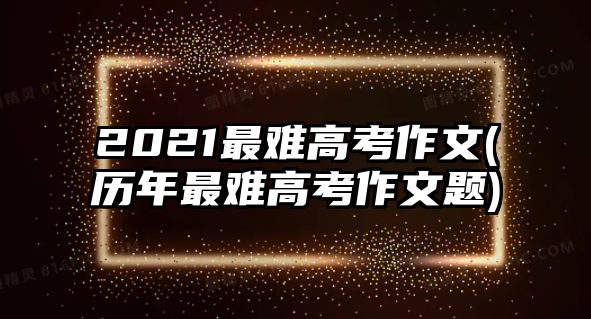 2021最難高考作文(歷年最難高考作文題)