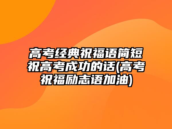 高考經(jīng)典祝福語簡(jiǎn)短祝高考成功的話(高考祝福勵(lì)志語加油)