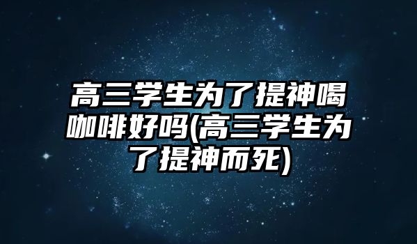 高三學生為了提神喝咖啡好嗎(高三學生為了提神而死)