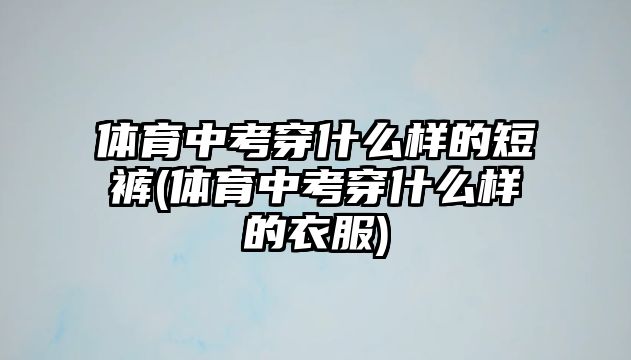 體育中考穿什么樣的短褲(體育中考穿什么樣的衣服)