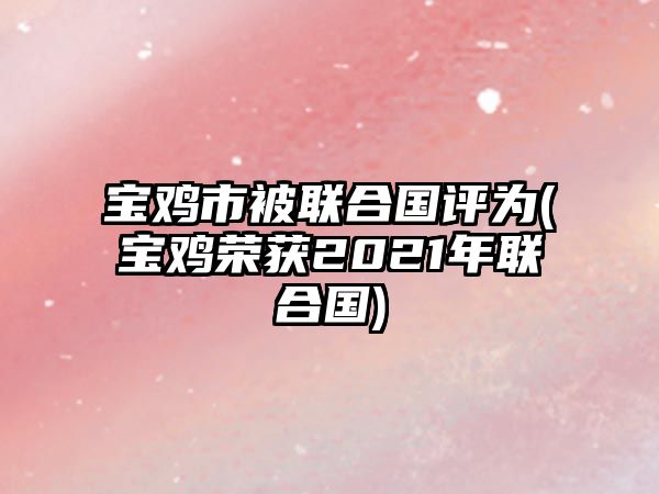 寶雞市被聯(lián)合國評為(寶雞榮獲2021年聯(lián)合國)