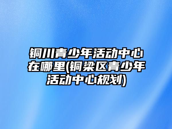 銅川青少年活動中心在哪里(銅梁區(qū)青少年活動中心規(guī)劃)