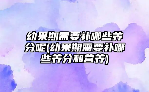 幼果期需要補哪些養(yǎng)分呢(幼果期需要補哪些養(yǎng)分和營養(yǎng))