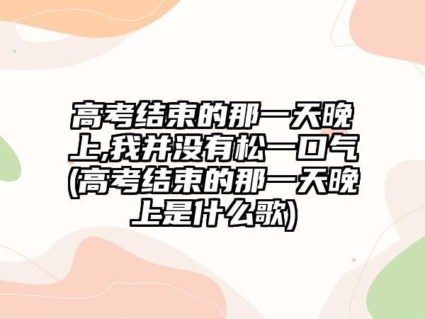 高考結(jié)束的那一天晚上,我并沒有松一口氣(高考結(jié)束的那一天晚上是什么歌)