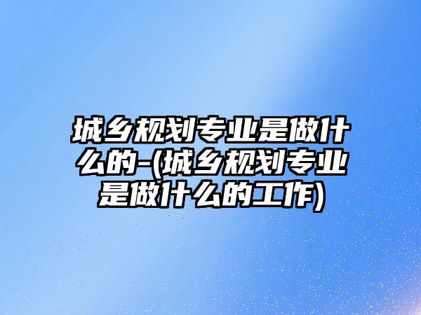 城鄉(xiāng)規(guī)劃專業(yè)是做什么的-(城鄉(xiāng)規(guī)劃專業(yè)是做什么的工作)