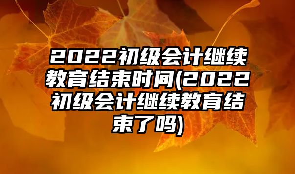 2022初級(jí)會(huì)計(jì)繼續(xù)教育結(jié)束時(shí)間(2022初級(jí)會(huì)計(jì)繼續(xù)教育結(jié)束了嗎)