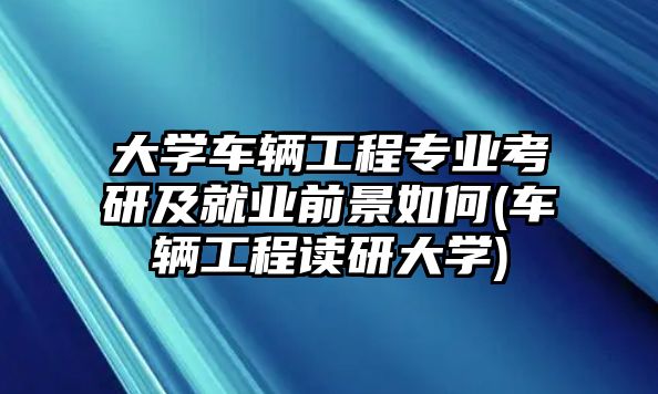 大學(xué)車輛工程專業(yè)考研及就業(yè)前景如何(車輛工程讀研大學(xué))