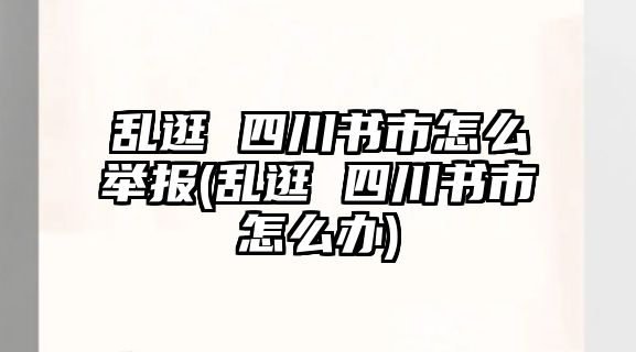 亂逛 四川書市怎么舉報(亂逛 四川書市怎么辦)