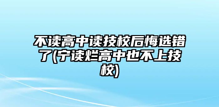 不讀高中讀技校后悔選錯(cuò)了(寧讀爛高中也不上技校)