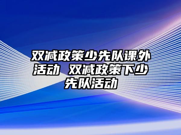 雙減政策少先隊課外活動 雙減政策下少先隊活動