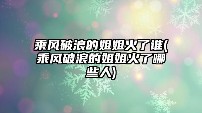 乘風破浪的姐姐火了誰(乘風破浪的姐姐火了哪些人)