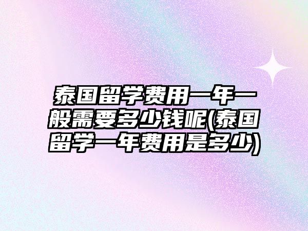 泰國留學費用一年一般需要多少錢呢(泰國留學一年費用是多少)