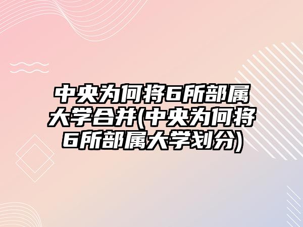 中央為何將6所部屬大學合并(中央為何將6所部屬大學劃分)