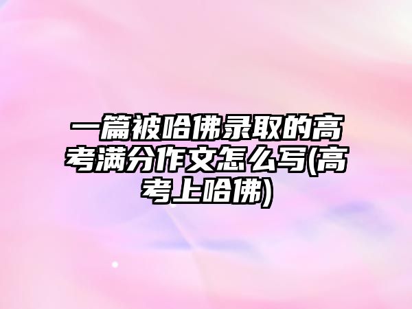 一篇被哈佛錄取的高考滿分作文怎么寫(高考上哈佛)