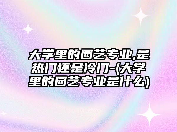 大學里的園藝專業(yè),是熱門還是冷門-(大學里的園藝專業(yè)是什么)