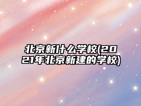 北京新什么學(xué)校(2021年北京新建的學(xué)校)