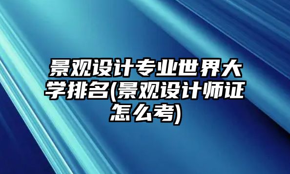 景觀設(shè)計(jì)專業(yè)世界大學(xué)排名(景觀設(shè)計(jì)師證怎么考)