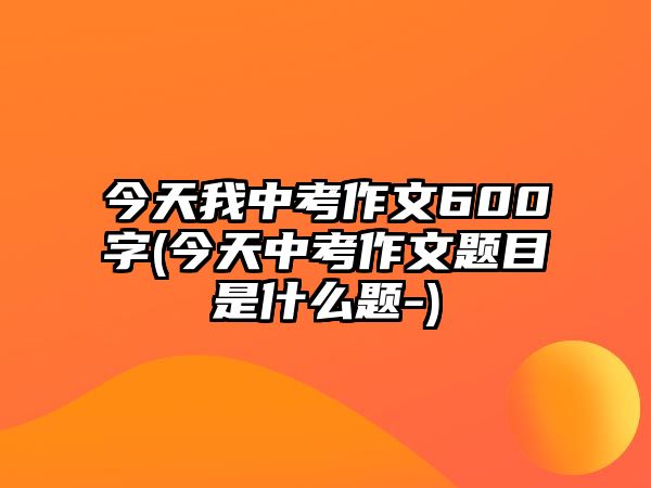 今天我中考作文600字(今天中考作文題目是什么題-)