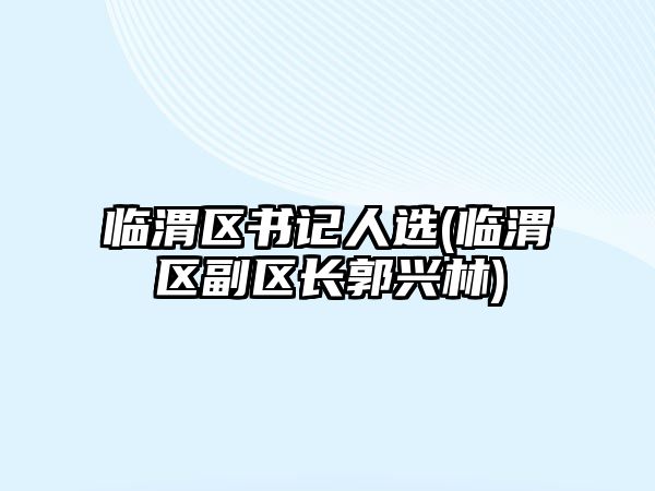 臨渭區(qū)書(shū)記人選(臨渭區(qū)副區(qū)長(zhǎng)郭興林)