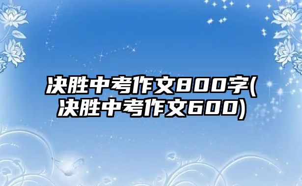 決勝中考作文800字(決勝中考作文600)