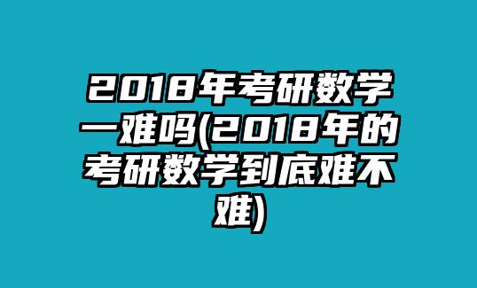 2018年考研數(shù)學一難嗎(2018年的考研數(shù)學到底難不難)