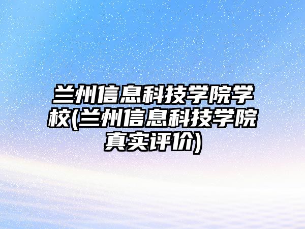 蘭州信息科技學院學校(蘭州信息科技學院真實評價)