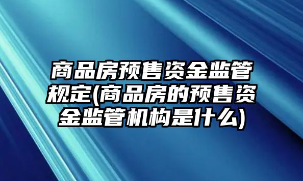 商品房預(yù)售資金監(jiān)管規(guī)定(商品房的預(yù)售資金監(jiān)管機(jī)構(gòu)是什么)