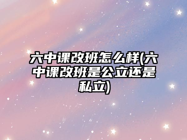 六中課改班怎么樣(六中課改班是公立還是私立)